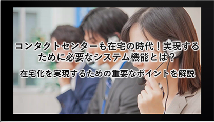 在宅化を実現するための重要なポイントを解説～コンタクトセンターも在宅の時代！実現するために必要なシステム機能とは？～